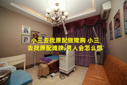 小三去找原配做隆胸 小三去找原配摊牌,男人会怎么想